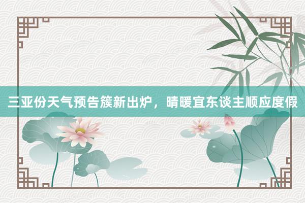 三亚份天气预告簇新出炉，晴暖宜东谈主顺应度假