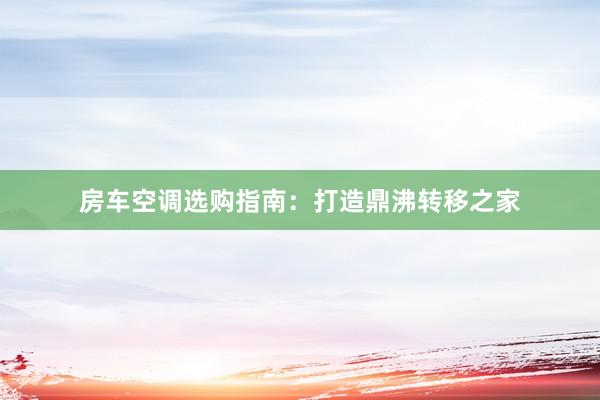 房车空调选购指南：打造鼎沸转移之家